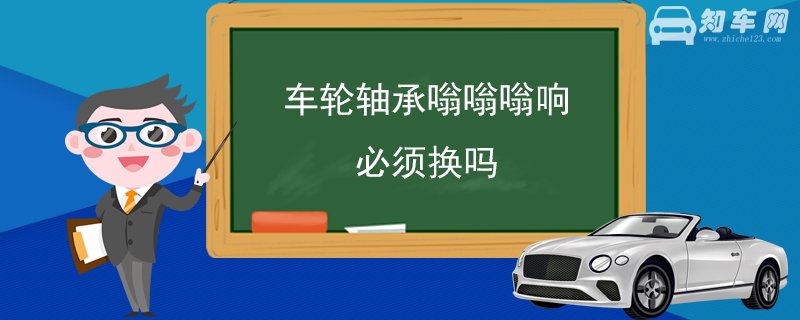 车轮轴承嗡嗡嗡响必须换吗